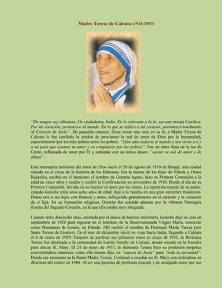 Madre Teresa de Calcuta (1910-1997)




“De sangre soy albanesa. De ciudadanía, India. En lo referente a la fe, soy una monja Católica.
Por mi vocación, pertenezco al mundo. En lo que se refiere a mi corazón, pertenezco totalmente
al Corazón de Jesús”. De pequeña estatura, firme como una roca en su fe, a Madre Teresa de
Calcuta le fue confiada la misión de proclamar la sed de amor de Dios por la humanidad,
especialmente por los más pobres entre los pobres. “Dios ama todavía al mundo y nos envía a ti y
a mi para que seamos su amor y su compasión por los pobres”. Fue un alma llena de la luz de
Cristo, inflamada de amor por Él y ardiendo con un único deseo: “saciar su sed de amor y de
almas” .

Esta mensajera luminosa del amor de Dios nació el 26 de agosto de 1910 en Skopje, una ciudad
situada en el cruce de la historia de los Balcanes. Era la menor de los hijos de Nikola y Drane
Bojaxhiu, recibió en el bautismo el nombre de Gonxha Agnes, hizo su Primera Comunión a la
edad de cinco años y medio y recibió la Confirmación en noviembre de 1916. Desde el día de su
Primera Comunión, llevaba en su interior el amor por las almas. La repentina muerte de su padre,
cuando Gonxha tenía unos ocho años de edad, dejó a la familia en una gran estrechez financiera.
Drane crió a sus hijos con firmeza y amor, influyendo grandemente en el carácter y la vocación
de si hija. En su formación religiosa, Gonxha fue asistida además por la vibrante Parroquia
Jesuita del Sagrado Corazón, en la que ella estaba muy integrada.

Cuando tenía dieciocho años, animada por el deseo de hacerse misionera, Gonxha dejó su casa en
septiembre de 1928 para ingresar en el Instituto de la Bienaventurada Virgen María, conocido
como Hermanas de Loreto, en Irlanda. Allí recibió el nombre de Hermana María Teresa (por
Santa Teresa de Lisieux). En el mes de diciembre inició su viaje hacia India, llegando a Calcuta
el 6 de enero de 1929. Después de profesar sus primeros votos en mayo de 1931, la Hermana
Teresa fue destinada a la comunidad de Loreto Entally en Calcuta, donde enseñó en la Escuela
para chicas St. Mary. El 24 de mayo de 1937, la Hermana Teresa hizo su profesión perpétua
convirtiéndose entonces, como ella misma dijo, en “esposa de Jesús” para “toda la eternidad”.
Desde ese momento se la llamó Madre Teresa. Continuó a enseñar en St. Mary convirtiéndose en
directora del centro en 1944. Al ser una persona de profunda oración y de arraigado amor por sus
 