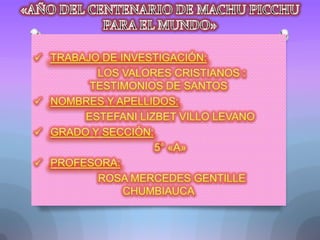 «AÑO DEL CENTENARIO DE MACHU PICCHU PARA EL MUNDO» ,[object Object],        LOS VALORES CRISTIANOS : TESTIMONIOS DE SANTOS ,[object Object],       ESTEFANI LIZBET VILLO LEVANO ,[object Object],       5° «A» ,[object Object],        ROSA MERCEDES GENTILLE CHUMBIAUCA 