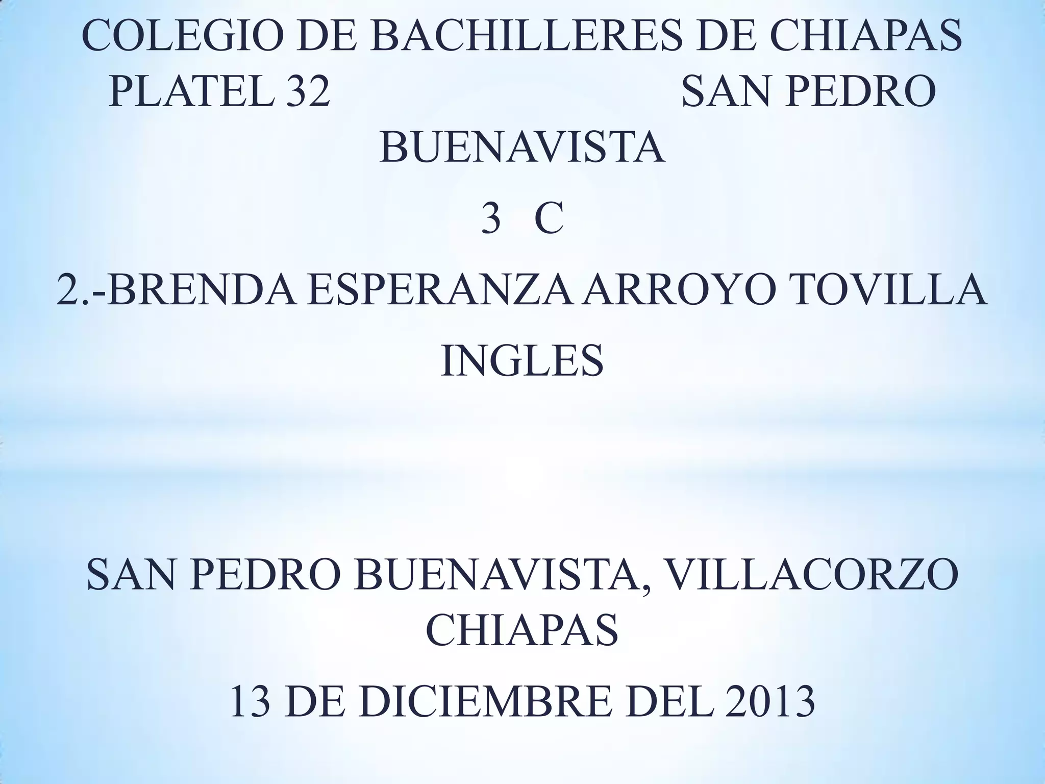 COLEGIO DE BACHILLERES DE CHIAPAS
PLATEL 32
SAN PEDRO
BUENAVISTA
3 C
2.-BRENDA ESPERANZA ARROYO TOVILLA
INGLES
SAN PEDRO BUENAVISTA, VILLACORZO
CHIAPAS
13 DE DICIEMBRE DEL 2013
