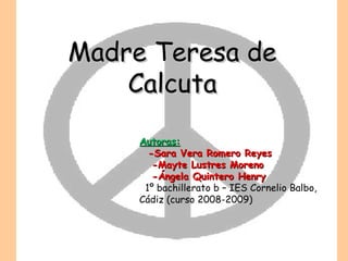 Madre Teresa de Calcuta Autoras: -Sara Vera Romero Reyes -Mayte Lustres Moreno -Ángela Quintero Henry 1º bachillerato b – IES Cornelio Balbo, Cádiz (curso 2008-2009) 