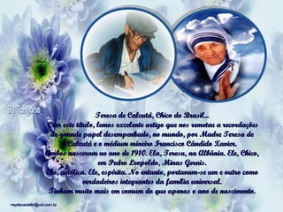 Teresa de Calcutá, Chico do Brasil...
 Com este título, lemos excelente artigo que nos remeteu a recordações
do grande papel desempenhado, no mundo, por Madre Teresa de
Calcutá e o médium mineiro Francisco Cândido Xavier.
Ambos nasceram no ano de 1910. Ela, Teresa, na Albânia. Ele, Chico,
em Pedro Leopoldo, Minas Gerais.
Ela, católica. Ele, espírita. No entanto, portavam-se um e outro como
verdadeiros integrantes da família universal.
Tinham muito mais em comum do que apenas o ano de nascimento.
neydecastello@uol.com.br

 