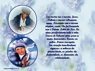Seu mestre era o mesmo, Jesus.
Tinham o mesmo sobrenome,
amor. Nasceram com o mesmo
objetivo, servir. Ela foi laureada
com o Prêmio Nobel da Paz. Ele
viveu pacificamente toda a vida.
Teresa de Calcutá viveu para os
menos favorecidos. Queria ser
pobre. Nunca conseguiu.
Seu coração transbordava
riquezas: a nobreza da
generosidade, as pérolas da
fraternidade, os diamantes da
solidariedade.

neydecastello@uol.com.br

 