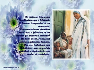 Ela dizia, em toda a sua
simplicidade, que a felicidade
humana é impossível de ser
mensurada.
Como controlar em planilhas
estatísticas a felicidade de um
faminto que encontra o alimento?
Ela tinha razão. Impossível
mensurar a felicidade humana.
Por isso, trabalhava sem
estatísticas, mas em prol da
felicidade e dignidade de seus
irmãos de caminhada.

neydecastello@uol.com.br

 