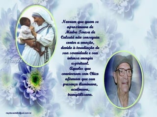 Narram que quem se
aproximava de
Madre Teresa de
Calcutá não conseguia
conter a emoção,
devido à irradiação de
sua serenidade e sua
intensa energia
espiritual.
Aqueles que
conviveram com Chico
afirmam que sua
presença iluminava,
acalmava,
tranqüilizava.

neydecastello@uol.com.br

 