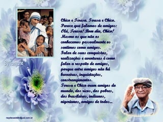 Chico e Teresa. Teresa e Chico.
Parece que falamos de amigos:
Olá, Teresa! Bom dia, Chico!
Mesmo os que não os
conhecemos pessoalmente os
sentimos como amigos.
Falar de suas conquistas,
realizações e aventuras é como
falar a respeito de amigos,
porque entre amigos não há
barreiras, inquietações,
constrangimentos.
Teresa e Chico eram amigos do
mundo, dos ricos, dos pobres,
dos brasileiros, indianos,
nigerianos, amigos de todos...

neydecastello@uol.com.br

 