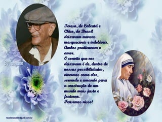 Teresa, de Calcutá e
Chico, do Brasil
deixaram marcas
inesquecíveis e indeléveis.
Ambos praticavam o
amor.
O convite que nos
deixaram é de, dentro de
nossas possibilidades,
vivermos como eles,
servindo e amando para
a construção de um
mundo mais justo e
fraterno.
Pensemos nisso!

neydecastello@uol.com.br

 