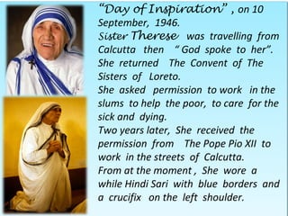 “Day of Inspiration” , on 10
September, 1946.
Sister Therese was travelling from
Calcutta then “ God spoke to her”.
She returned The Convent of The
Sisters of Loreto.
She asked permission to work in the
slums to help the poor, to care for the
sick and dying.
Two years later, She received the
permission from The Pope Pio XII to
work in the streets of Calcutta.
From at the moment , She wore a
while Hindi Sari with blue borders and
a crucifix on the left shoulder.
 