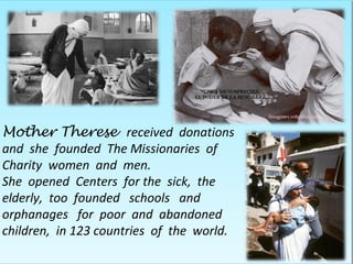 Mother Therese received donations
and she founded The Missionaries of
Charity women and men.
She opened Centers for the sick, the
elderly, too founded schools and
orphanages for poor and abandoned
children, in 123 countries of the world.
 