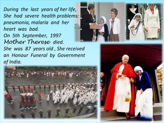 During the last years of her life,
She had severe health problems:
pneumonia, malaria and her
heart was bad.
On 5th September, 1997
Mother Therese died.
She was 87 years old , She received
an Honour Funeral by Government
of India.
 