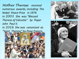 Mother Therese received
numerous awards, including The
Nobel Peace Prize in 1979.
In 2003 She was “Blessed
Therese of Calcutta” by Poper
John Paul II.
In 2016 She was canonized as
“Saint Therese” by Pope Francis.
 