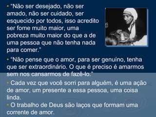 • “Não ser desejado, não ser
amado, não ser cuidado, ser
esquecido por todos, isso acredito
ser fome muito maior, uma
pobreza muito maior do que a de
uma pessoa que não tenha nada
para comer.”
• “Não pense que o amor, para ser genuíno, tenha
que ser extraordinário. O que é preciso é amarmos
sem nos cansarmos de fazê-lo.”
• Cada vez que você sorri para alguém, é uma ação
de amor, um presente a essa pessoa, uma coisa
linda.
• O trabalho de Deus são laços que formam uma
corrente de amor.
 