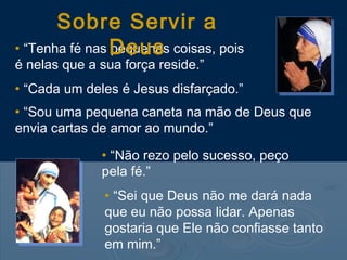 • “Tenha fé nas pequenas coisas, pois
é nelas que a sua força reside.”
• “Cada um deles é Jesus disfarçado.”
• “Sou uma pequena caneta na mão de Deus que
envia cartas de amor ao mundo.”
• “Não rezo pelo sucesso, peço
pela fé.”
• “Sei que Deus não me dará nada
que eu não possa lidar. Apenas
gostaria que Ele não confiasse tanto
em mim.”
Sobre Servir a
Deus
 