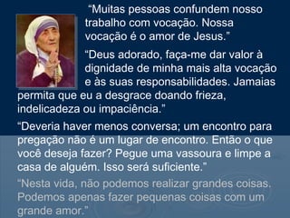 “Nesta vida, não podemos realizar grandes coisas.
Podemos apenas fazer pequenas coisas com um
grande amor.”
“Muitas pessoas confundem nosso
trabalho com vocação. Nossa
vocação é o amor de Jesus.”
“Deus adorado, faça-me dar valor à
dignidade de minha mais alta vocação
e às suas responsabilidades. Jamaias
permita que eu a desgrace doando frieza,
indelicadeza ou impaciência.”
“Deveria haver menos conversa; um encontro para
pregação não é um lugar de encontro. Então o que
você deseja fazer? Pegue uma vassoura e limpe a
casa de alguém. Isso será suficiente.”
 