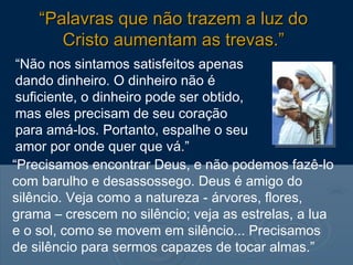 “Não nos sintamos satisfeitos apenas
dando dinheiro. O dinheiro não é
suficiente, o dinheiro pode ser obtido,
mas eles precisam de seu coração
para amá-los. Portanto, espalhe o seu
amor por onde quer que vá.”
“Precisamos encontrar Deus, e não podemos fazê-lo
com barulho e desassossego. Deus é amigo do
silêncio. Veja como a natureza - árvores, flores,
grama – crescem no silêncio; veja as estrelas, a lua
e o sol, como se movem em silêncio... Precisamos
de silêncio para sermos capazes de tocar almas.”
““Palavras que não trazem a luz doPalavras que não trazem a luz do
Cristo aumentam as trevas.”Cristo aumentam as trevas.”
 