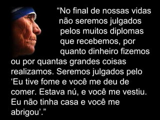 “No final de nossas vidas
não seremos julgados
pelos muitos diplomas
que recebemos, por
quanto dinheiro fizemos
ou por quantas grandes coisas
realizamos. Seremos julgados pelo
‘Eu tive fome e você me deu de
comer. Estava nú, e você me vestiu.
Eu não tinha casa e você me
abrigou’.” ’”
 