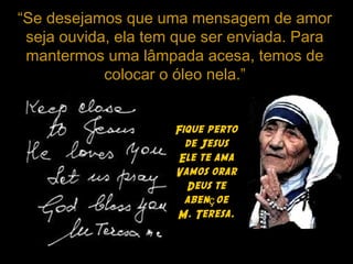 “Se desejamos que uma mensagem de amor
seja ouvida, ela tem que ser enviada. Para
mantermos uma lâmpada acesa, temos de
colocar o óleo nela.”
Fique perto
de Jesus
Ele te ama
Vamos orar
Deus te
aben oeç
M. Teresa.
 