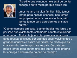 “Acredito que o mundo hoje está de ponta
cabeça e sofre muito porque existe tão
pouco
amor no lar e na vida familiar. Não temos
tempo para nossas crianças, não temos
tempo para darmos uns aos outros, não
temos tempo para apreciarmos uns aos
outros.”
“O amor começa em casa; o amor habita nos lares e é
por isso que existe tanto sofrimento e tanta infelicidade
no mundo... Todos, hoje em dia, parecem estar com
tanta pressa, ansiosos por grandes desenvolvimentos e
grandes riquezas e assim por diante, de modo que as
crianças não tem tempo para os pais. Os pais tem
pouco tempo para darem uns aos outros, e no próprio
lar começa a destruição da paz do mundo.”
 