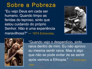 “Eu vejo Deus em cada ser
humano. Quando limpo as
feridas do leproso, sinto que
estou cuidando do próprio
Senhor. Não é uma experiência
maravilhosa?" -- 1974 Entrevista.
Sobre a Pobreza
“Quando vejo o desperdício, sinto
raiva dentro de mim. Eu não aprovo
eu mesma sentir raiva. Mas é algo
que não se pode evitar de se sentir
após vermos a Ethiopia." -- Washington
1984.
 