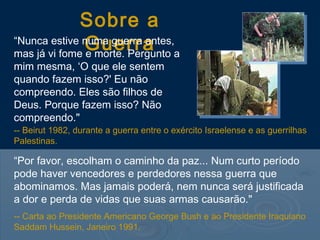 Sobre a
Guerra“Nunca estive numa guerra antes,
mas já vi fome e morte. Pergunto a
mim mesma, ‘O que ele sentem
quando fazem isso?' Eu não
compreendo. Eles são filhos de
Deus. Porque fazem isso? Não
compreendo."
“Por favor, escolham o caminho da paz... Num curto período
pode haver vencedores e perdedores nessa guerra que
abominamos. Mas jamais poderá, nem nunca será justificada
a dor e perda de vidas que suas armas causarão."
-- Carta ao Presidente Americano George Bush e ao Presidente Iraquiano
Saddam Hussein, Janeiro 1991.
-- Beirut 1982, durante a guerra entre o exército Israelense e as guerrilhas
Palestinas.
 