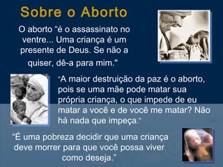 Sobre o Aborto
O aborto “é o assassinato no
ventre... Uma criança é um
presente de Deus. Se não a
quiser, dê-a para mim."
“A maior destruição da paz é o aborto,
pois se uma mãe pode matar sua
própria criança, o que impede de eu
matar a você e de você me matar? Não
há nada que impeça.”
“É uma pobreza decidir que uma criança
deve morrer para que você possa viver
como deseja.”
 