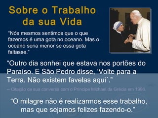 “Outro dia sonhei que estava nos portões do
Paraíso. E São Pedro disse, ‘Volte para a
Terra. Não existem favelas aqui´.”
-- Citação de sua conversa com o Príncipe Michael da Grécia em 1996.
Sobre o Trabalho
da sua Vida
“Nós mesmos sentimos que o que
fazemos é uma gota no oceano. Mas o
oceano seria menor se essa gota
faltasse.”
“O milagre não é realizarmos esse trabalho,
mas que sejamos felizes fazendo-o.”
 