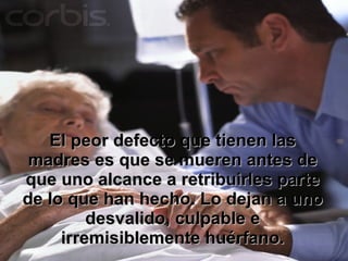 El peor defecto que tienen las madres es que se mueren antes de que uno alcance a retribuirles parte de lo que han hecho. Lo dejan a uno desvalido, culpable e irremisiblemente huérfano. 
