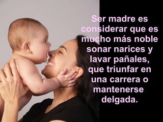Ser madre es considerar que es mucho más noble sonar narices y lavar pañales, que triunfar en una carrera o mantenerse  delgada. 