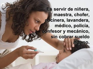 Es servir de niñera, maestra, chofer, cocinera, lavandera, médico, policía, confesor y mecánico, sin cobrar sueldo alguno. 