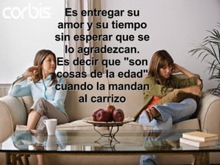 Es entregar su amor y su tiempo sin esperar que se lo agradezcan. Es decir que "son cosas de la edad" cuando la mandan al carrizo 