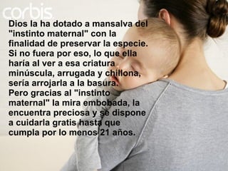 Dios la ha dotado a mansalva del "instinto maternal" con la finalidad de preservar la especie. Si no fuera por eso, lo que ella haría al ver a esa criatura minúscula, arrugada y chillona, sería arrojarla a la basura. Pero gracias al "instinto maternal" la mira embobada, la encuentra preciosa y se dispone a cuidarla gratis hasta que cumpla por lo menos 21 años. 