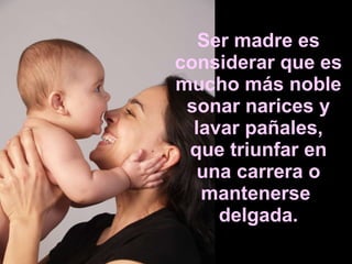 Ser madre es considerar que es mucho más noble sonar narices y lavar pañales, que triunfar en una carrera o mantenerse  delgada. 