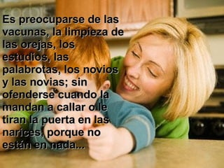 Es preocuparse de las vacunas, la limpieza de las orejas, los estudios, las palabrotas, los novios y las novias; sin ofenderse cuando la mandan a callar o le tiran la puerta en las narices, porque no están en nada...  