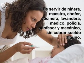 Es servir de niñera, maestra, chofer, cocinera, lavandera, médico, policía, confesor y mecánico, sin cobrar sueldo alguno. 
