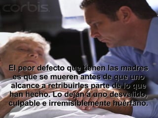 El peor defecto que tienen las madres es que se mueren antes de que uno alcance a retribuirles parte de lo que han hecho. Lo dejan a uno desvalido, culpable e irremisiblemente huérfano. 
