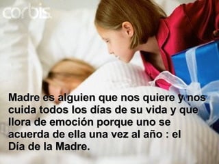 Madre es alguien que nos quiere y nos cuida todos los días de su vida y que llora de emoción porque uno se acuerda de ella una vez al año : el Día de la Madre. 