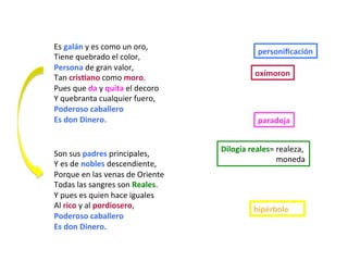 Son	sus	padres	principales,	
Y	es	de	nobles	descendiente,	
Porque	en	las	venas	de	Oriente	
Todas	las	sangres	son	Reales.	
Y	pues	es	quien	hace	iguales	
Al	rico	y	al	pordiosero,	
Poderoso	caballero	
Es	don	Dinero.	
Es	galán	y	es	como	un	oro,
Tiene	quebrado	el	color,	
Persona	de	gran	valor,	
Tan	crisPano	como	moro.		
Pues	que	da	y	quita	el	decoro																																							
Y	quebranta	cualquier	fuero,		
Poderoso	caballero																																																							
Es	don	Dinero.		
personiﬁcación	
oxímoron	
paradoja	
Dilogía	reales=	realeza,		
																												moneda	
hipérbole	
 