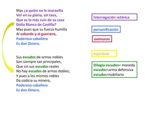 Mas	¿a	quién	no	le	maravilla	
Ver	en	su	gloria,	sin	tasa,	
Que	es	lo	más	ruin	de	su	casa	
Doña	Blanca	de	CasPlla?	
Mas	pues	que	su	fuerza	humilla	
Al	cobarde	y	al	guerrero,	
Poderoso	caballero	
Es	don	Dinero.	
Sus	escudos	de	armas	nobles	
Son	siempre	tan	principales,	
Que	sin	sus	escudos	reales	
No	hay	escudos	de	armas	dobles;	
Y	pues	a	los	mismos	robles	
Da	codicia	su	minero,	
Poderoso	caballero		
Es	don	Dinero.	
Interrogación	retórica	
personiﬁcación	
oxímoron	
Dilogía	escudos=	moneda			
escudos=arma	defensiva	
escudos=nobiliario	
hipérbole	
 