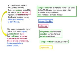 Más	valen	en	cualquier	Cerra	
(Mirad	si	es	harto	sagaz)	
Sus	escudos	en	la	paz	
Que	rodelas	en	la	guerra.	
Pues	al	natural	desPerra	
Y	hace	propio	al	forastero,	
Poderoso	caballero	
Es	don	Dinero.	
Nunca	vi	damas	ingratas	
A	su	gusto	y	aﬁción;	
Que	a	las	caras	de	un	doblón	
Hacen	sus			caras	baratas;		
Y	pues	hace	las	bravatas;	
Desde	una	bolsa	de	cuero,	
Poderoso	caballero																																																							
Es	don	Dinero.																																																														
oxímoron	
personiﬁcación	
Dilogía	escudos=	moneda			
escudos=arma	defensiva	
escudos=nobiliario	
Dilogía	rodelas=	escudo	guerrero	
Dilogía		caras=	de	la	moneda	como	a	las	caras	
de	los	RR.	CC.	que	eran	las	que	aparecían	
acuñadas	en	los	doblones.		
cara	=	el	coste	elevado	de	algo	
hipérbole	
 