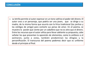 CONCLUSIÓN	
o  La	letrilla	permite	al	autor	expresar	en	un	tono	sacrico	el	poder	del	dinero.	El	
autor	crea	a	un	personaje,	que	podría	ser	una	joven,	 	que	 	se	dirige	a	su	
madre,	de	la	misma	forma	que	ocurría	con	la	lírica	tradicional	(las	jarchas	y	
las	 cánCgas	 de	 amigo)	 para	 contarle	 sus	 penas	 de	 amor.	 En	 el	 poema,	 se	
muestra	la		pasión	que	siente	por	un	caballero	que	no	es	otro	que	el	dinero.	
Entre	los	recursos	que	el	autor	uCliza	para	llevar	adelante	su	propuesta,	cabe	
señalar	los	que	presentan	la	oposición	de	elementos,	como	la	anctesis	o	el	
oxímoron,	 junto	 a	 estos,	 también	 predominan	 las	 dilogías	 y	 la	
personiﬁcación.	 El	 transcurso	 del	 poema	 podemos	 decir	 que	 es	 uniforme	
desde	el	principio	al	ﬁnal.	
 