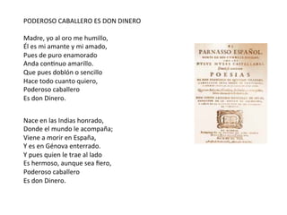 PODEROSO	CABALLERO	ES	DON	DINERO	
	
Madre,	yo	al	oro	me	humillo,	
Él	es	mi	amante	y	mi	amado,	
Pues	de	puro	enamorado	
Anda	conCnuo	amarillo.	
Que	pues	doblón	o	sencillo	
Hace	todo	cuanto	quiero,	
Poderoso	caballero	
Es	don	Dinero.	
Nace	en	las	Indias	honrado,	
Donde	el	mundo	le	acompaña;	
Viene	a	morir	en	España,	
Y	es	en	Génova	enterrado.	
Y	pues	quien	le	trae	al	lado	
Es	hermoso,	aunque	sea	ﬁero,	
Poderoso	caballero	
Es	don	Dinero.	
 