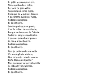 Son	sus	padres	principales,	
Y	es	de	nobles	descendiente,	
Porque	en	las	venas	de	Oriente	
Todas	las	sangres	son	Reales.	
Y	pues	es	quien	hace	iguales	
Al	rico	y	al	pordiosero,	
Poderoso	caballero	
Es	don	Dinero.	
Mas	¿a	quién	no	le	maravilla	
Ver	en	su	gloria,	sin	tasa,	
Que	es	lo	más	ruin	de	su	casa	
Doña	Blanca	de	CasClla?	
Mas	pues	que	su	fuerza	humilla	
Al	cobarde	y	al	guerrero,	
Poderoso	caballero	
Es	don	Dinero.	
Es	galán	y	es	como	un	oro,																																										
Tiene	quebrado	el	color,	
Persona	de	gran	valor,	
Tan	crisCano	como	moro.		
Pues	que	da	y	quita	el	decoro																																							
Y	quebranta	cualquier	fuero,		
Poderoso	caballero																																																							
Es	don	Dinero.		
 