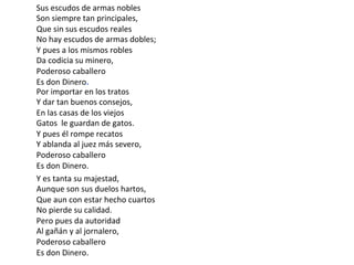 Y	es	tanta	su	majestad,	
Aunque	son	sus	duelos	hartos,	
Que	aun	con	estar	hecho	cuartos	
No	pierde	su	calidad.	
Pero	pues	da	autoridad	
Al	gañán	y	al	jornalero,	
Poderoso	caballero	
Es	don	Dinero.	
Sus	escudos	de	armas	nobles	
Son	siempre	tan	principales,	
Que	sin	sus	escudos	reales	
No	hay	escudos	de	armas	dobles;	
Y	pues	a	los	mismos	robles	
Da	codicia	su	minero,	
Poderoso	caballero		
Es	don	Dinero.	
Por	importar	en	los	tratos	
Y	dar	tan	buenos	consejos,	
En	las	casas	de	los	viejos	
Gatos		le	guardan	de	gatos.	
Y	pues	él	rompe	recatos		
Y	ablanda	al	juez	más	severo,	
Poderoso	caballero	
Es	don	Dinero.	
 