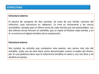 ESTRUCTURA	
Estructura	externa	
	
El	 poema	 de	 compone	 de	 diez	 estrofas.	 Se	 trata	 de	 una	 letrilla,	 variante	 del	
villancico,	 cuya	 estructura	 es:	 abbaaccc.	 La	 rima	 es	 consonante	 y	 los	 versos	
octosílabos,	excepto	para	el	úlCmo	verso	de	cada	estrofa	que	son	pentasílabos.	Los	
dos	úlCmos	versos	forman	un	estribillo,	que	se	repite	al	ﬁnalizar	cada	estrofa,	y	en	
él		se	encierra	el	objeto	temáCco	de	la	composición.		
	
	
Estructura	interna	
	
Son	 octetos	 las	 estrofas	 que	 componen	 este	 poema:	 seis	 versos	 más	 dos	 del	
estribillo.	Cada	una	de	ellas	Cene	como	denominador	común	el	poder	del	dinero,	
por	lo	cual	podemos	decir	que	la	coherencia	temáCca	es	obvia	y	eso	nos	lleva	a	no	
dividirlo	en	partes.		
 