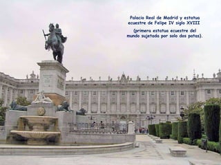Palacio Real de Madrid y estatua ecuestre de Felipe IV siglo XVIII  (primera estatua ecuestre del mundo sujetada por solo dos patas). 