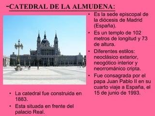 - CATEDRAL DE LA ALMUDENA: La catedral fue construida en 1883.  Esta situada en frente del palacio Real. Es la sede episcopal de la diócesis de Madrid (España).  Es un templo de 102 metros de longitud y 73 de altura. Diferentes estilos: neoclásico exterior, neogótico interior y neorrománico cripta. Fue consagrada por el papa Juan Pablo II en su cuarto viaje a España, el 15 de junio de 1993.  