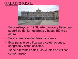 - PALACIO REAL: Se construyó en 1738, arte barroco y tiene una superficie de 13 hectáreas y hasta 150m de altura. Se encuentra en la plaza de oriente. Este palacio se utiliza para celebraciones, congreso y actos oficiales.  Tiene diferentes salas, las  cuales se utilizan como museo. 
