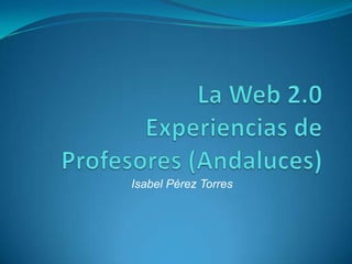 La Web 2.0 Experiencias de Profesores (Andaluces)  Isabel Pérez Torres 