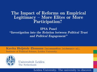 The Impact of Reforms on Empirical
     Legitimacy – More Elites or More
              Participation?
                         IPSA Panel
   “Investigation into the Relation between Political Trust
                  and Political Engagement”


Kavita Heijstek–Ziemann (kziemann@fsw.leidenuniv.nl),
Institute of Political Science, Leiden University.



           Universiteit Leiden
           The Netherlands

                          Leiden University. The university to discover.
 