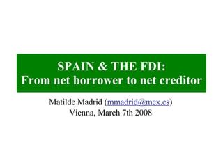 SPAIN & THE FDI: From net borrower to net creditor Matilde Madrid ( [email_address] ) Vienna, March 7th 2008 