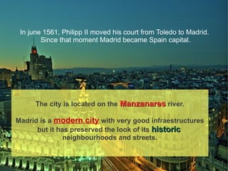In june 1561, Philipp II moved his court from Toledo to Madrid.
        Since that moment Madrid became Spain capital.




      The city is located on the Manzanares river.

Madrid is a modern city with very good infraestructures
      but it has preserved the look of its historic
               neighbourhoods and streets.
 